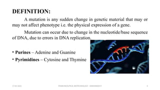 PHARMACEUTICAL BIOTECHNOLOGY - DAKSHINESH P 4
DEFINITION:
A mutation is any sudden change in genetic material that may or
may not affect phenotype i.e. the physical expression of a gene.
Mutation can occur due to change in the nucleotide/base sequence
of DNA, due to errors in DNA replication.
• Purines – Adenine and Guanine
• Pyrimidines – Cytosine and Thymine
17-02-2022
 