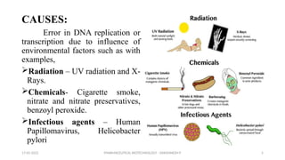 PHARMACEUTICAL BIOTECHNOLOGY - DAKSHINESH P 5
CAUSES:
Error in DNA replication or
transcription due to influence of
environmental factors such as with
examples,
Radiation – UV radiation and X-
Rays.
Chemicals- Cigarette smoke,
nitrate and nitrate preservatives,
benzoyl peroxide.
Infectious agents – Human
Papillomavirus, Helicobacter
pylori
17-02-2022
 