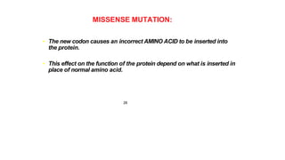 MISSENSE MUTATION:
• The new codon causes an incorrect AMINO ACID to be inserted into
the protein.
• This effect on the function of the protein depend on what is inserted in
place of normal amino acid.
28
 