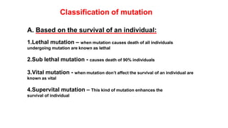 Classification of mutation
A. Based on the survival of an individual:
1.Lethal mutation – when mutation causes death of all individuals
undergoing mutation are known as lethal
2.Sub lethal mutation - causes death of 90% individuals
3.Vital mutation - when mutation don’t affect the survival of an individual are
known as vital
4.Supervital mutation – This kind of mutation enhances the
survival of individual
 