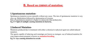 5
B. Based on causes of mutation:
1.Spontaneous mutation-
Spontaneous mutation occurs naturally without any cause. The rate of spontaneous mutation is very
slow eg- Methylation followed by deamination of cytosine.
Rate of spontaneous mutation is higher in eukaryotes than prokaryotes.
Eg. UV light of sunlight causing mutation in bacteria.
2.Induced Mutation-
Mutations produced due to treatment with either a chemical or physical agent are called induced
mutation .
The agents capable of inducing such mutations are known as mutagen. use of induced mutation for
crop improvement program is known as mutation breeding.
Eg. X- rays causing mutation in cereals
 