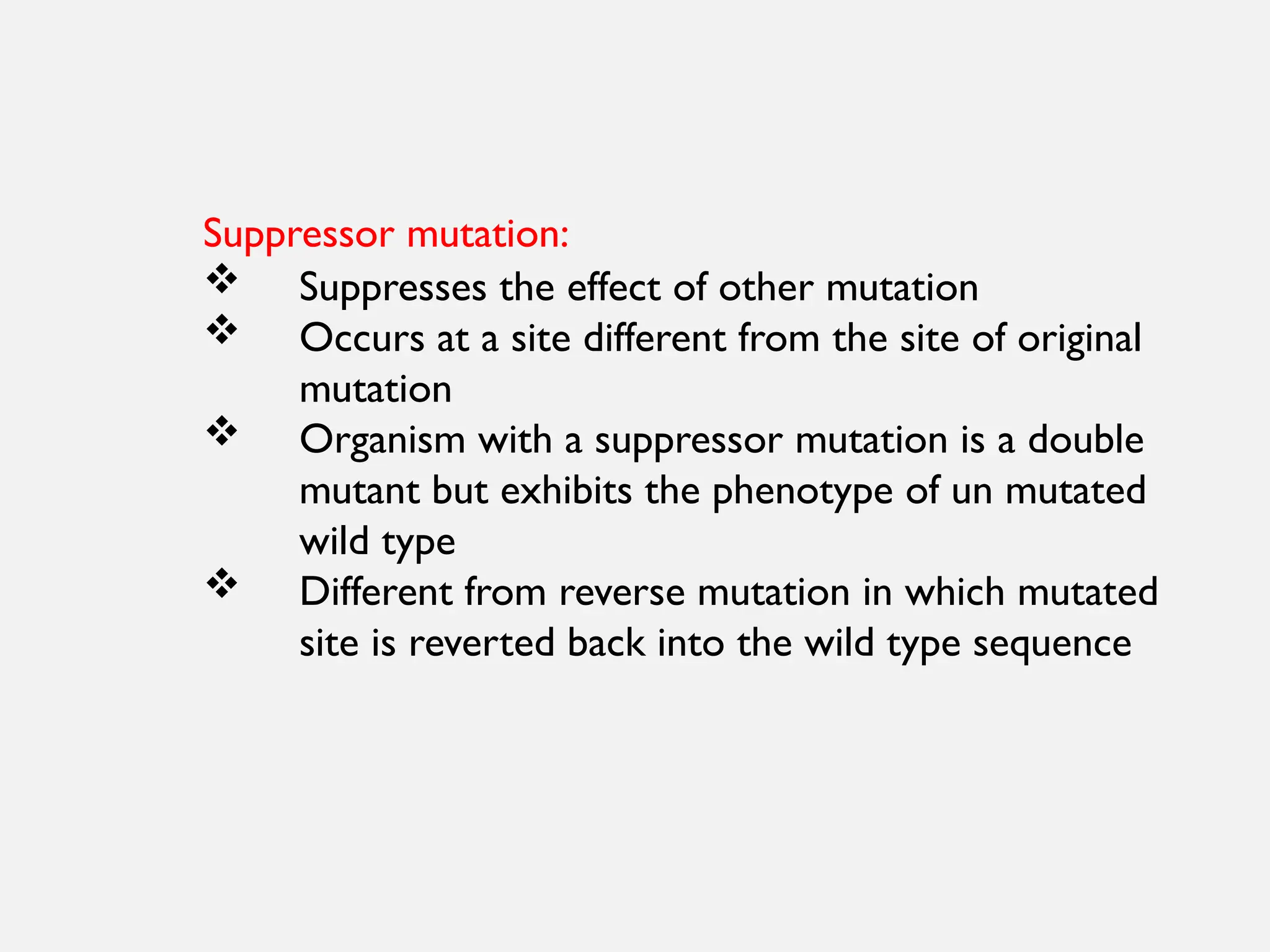 Suppressor mutation:
 Suppresses the effect of other mutation
 Occurs at a site different from the site of original
mutation
 Organism with a suppressor mutation is a double
mutant but exhibits the phenotype of un mutated
wild type
 Different from reverse mutation in which mutated
site is reverted back into the wild type sequence
 