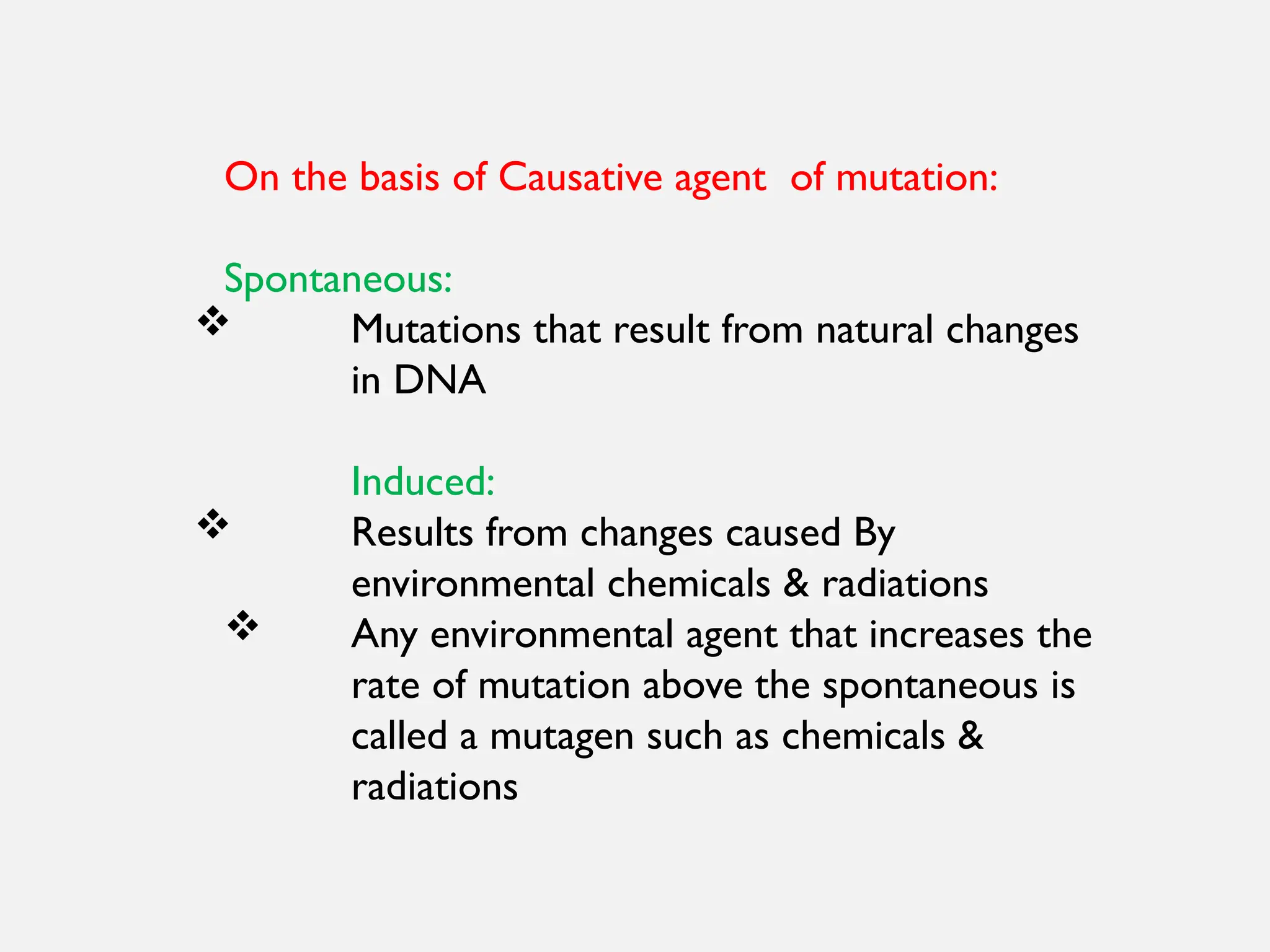 On the basis of Causative agent of mutation:
Spontaneous:
 Mutations that result from natural changes
in DNA
Induced:
 Results from changes caused By
environmental chemicals & radiations
 Any environmental agent that increases the
rate of mutation above the spontaneous is
called a mutagen such as chemicals &
radiations
 