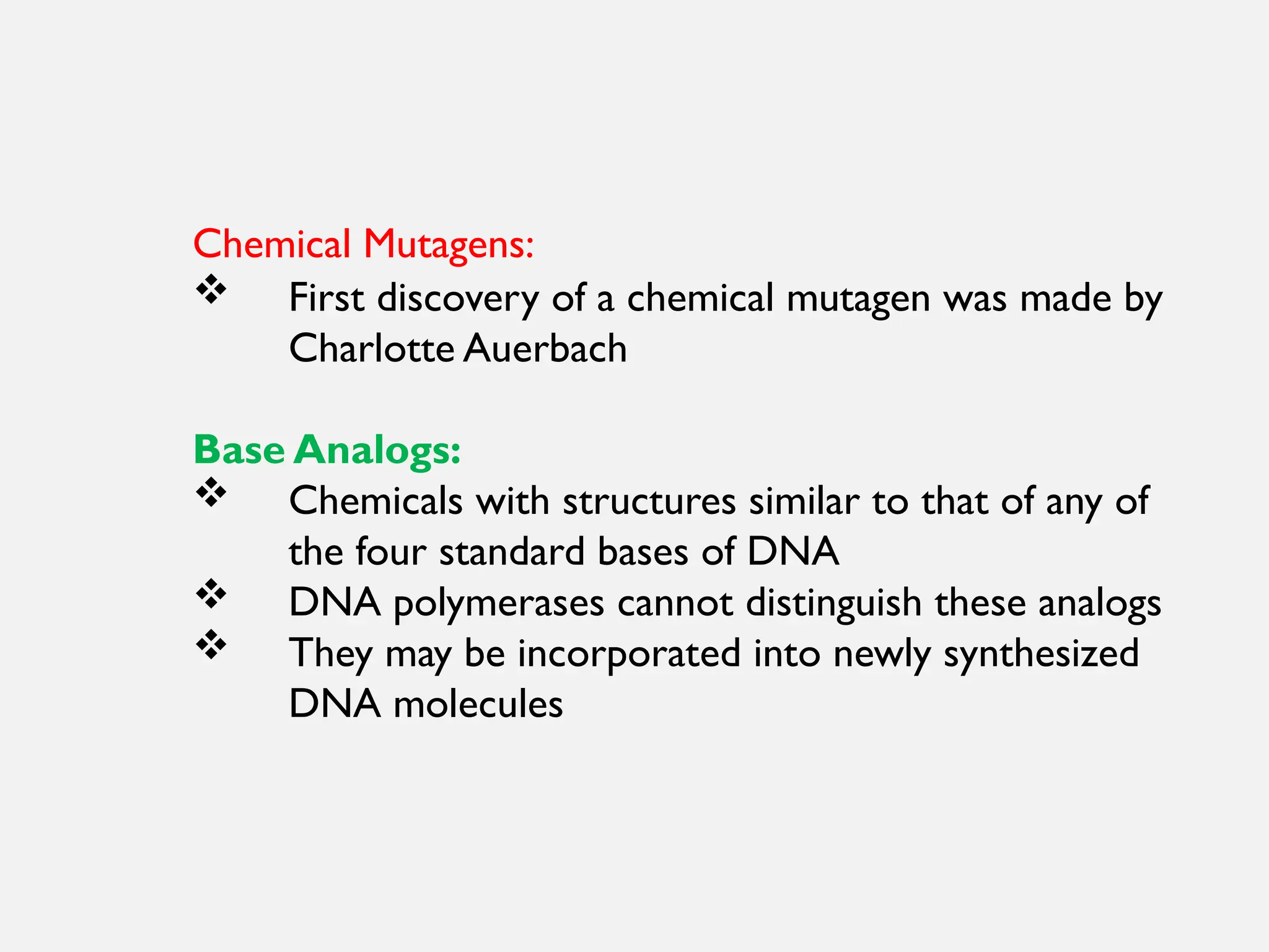 Chemical Mutagens:
 First discovery of a chemical mutagen was made by
Charlotte Auerbach
Base Analogs:
 Chemicals with structures similar to that of any of
the four standard bases of DNA
 DNA polymerases cannot distinguish these analogs
 They may be incorporated into newly synthesized
DNA molecules
 