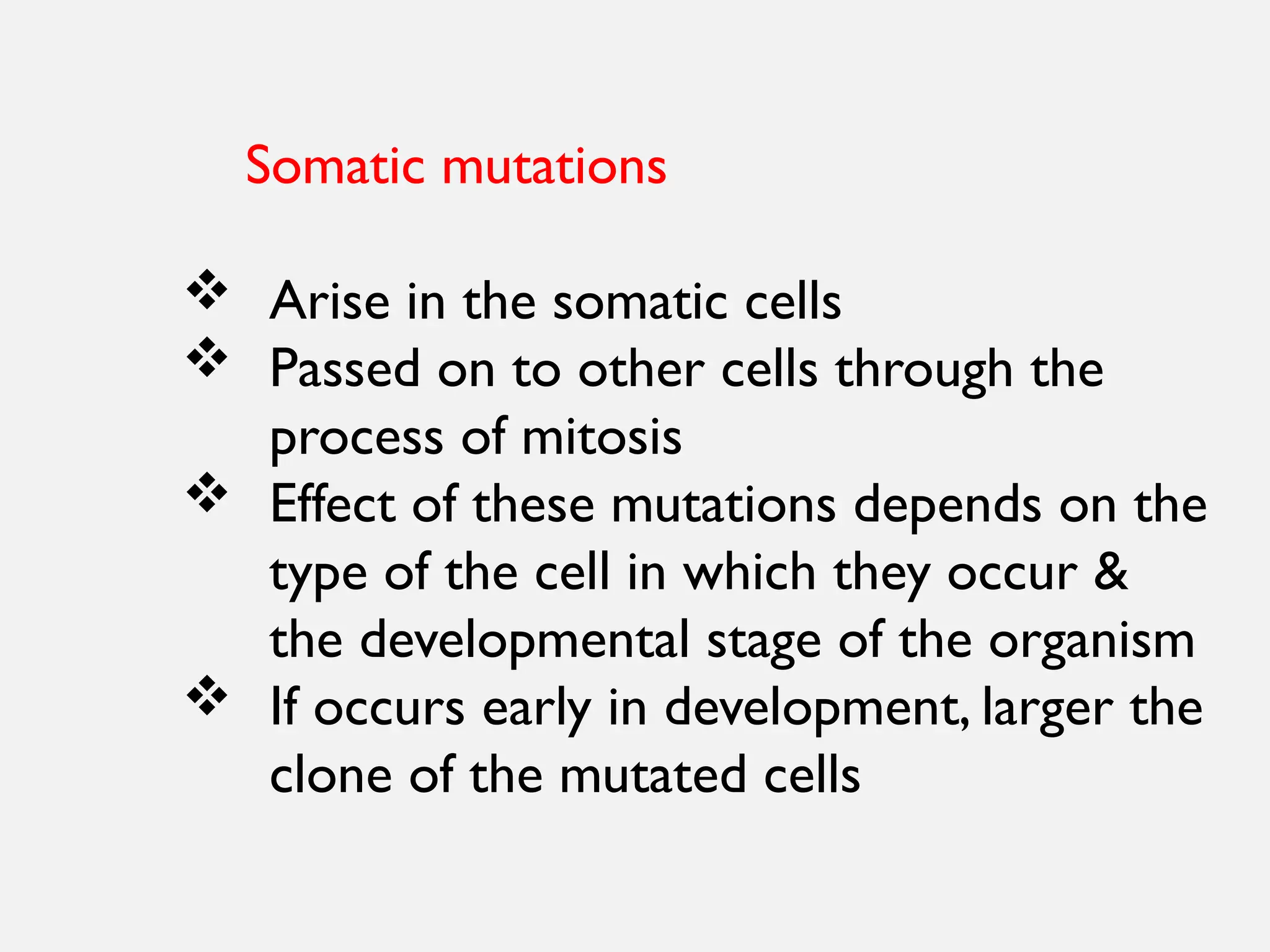 Somatic mutations
 Arise in the somatic cells
 Passed on to other cells through the
process of mitosis
 Effect of these mutations depends on the
type of the cell in which they occur &
the developmental stage of the organism
 If occurs early in development, larger the
clone of the mutated cells
 