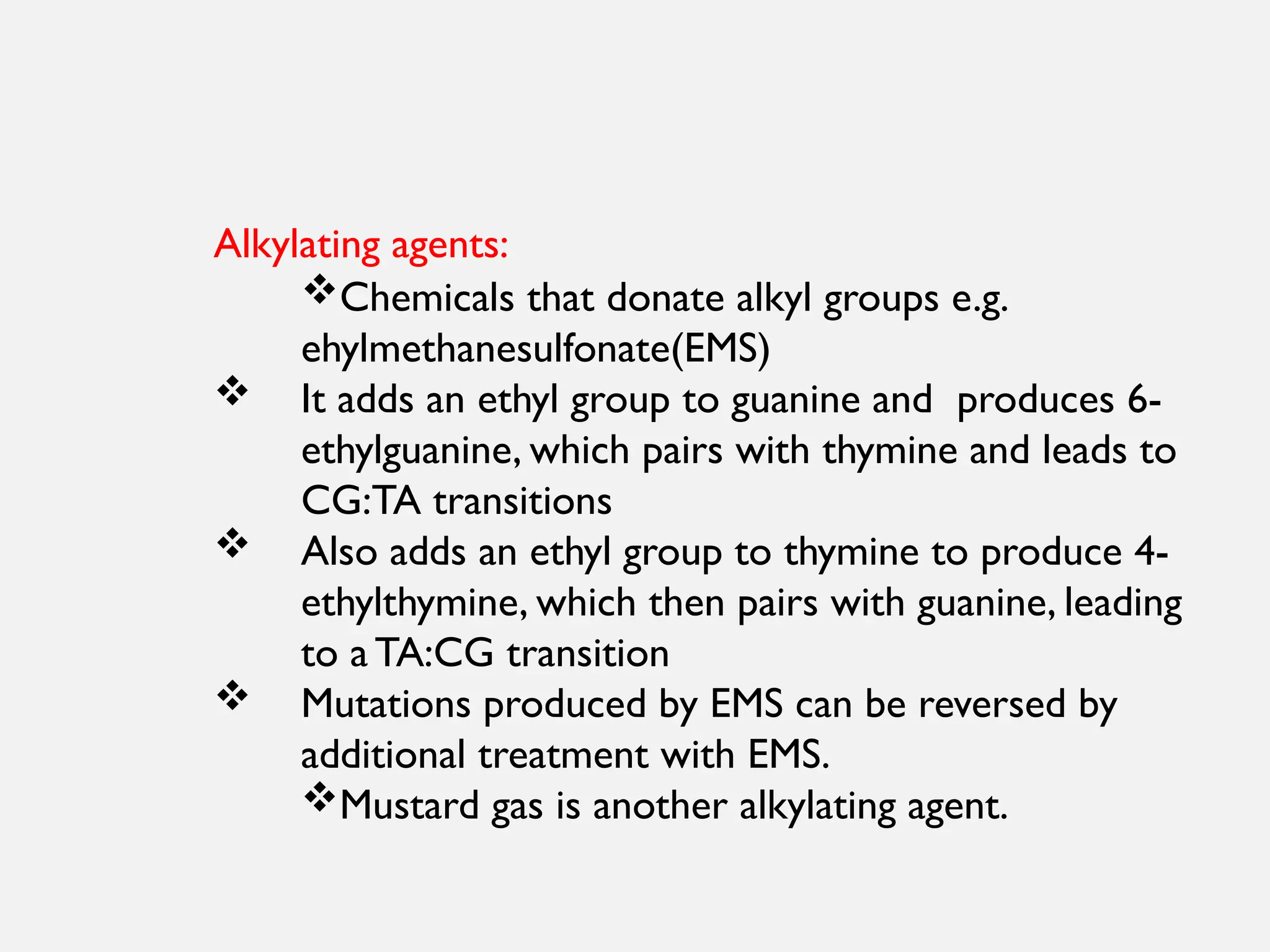 Alkylating agents:
Chemicals that donate alkyl groups e.g.
ehylmethanesulfonate(EMS)
 It adds an ethyl group to guanine and produces 6-
ethylguanine, which pairs with thymine and leads to
CG:TA transitions
 Also adds an ethyl group to thymine to produce 4-
ethylthymine, which then pairs with guanine, leading
to a TA:CG transition
 Mutations produced by EMS can be reversed by
additional treatment with EMS.
Mustard gas is another alkylating agent.
 