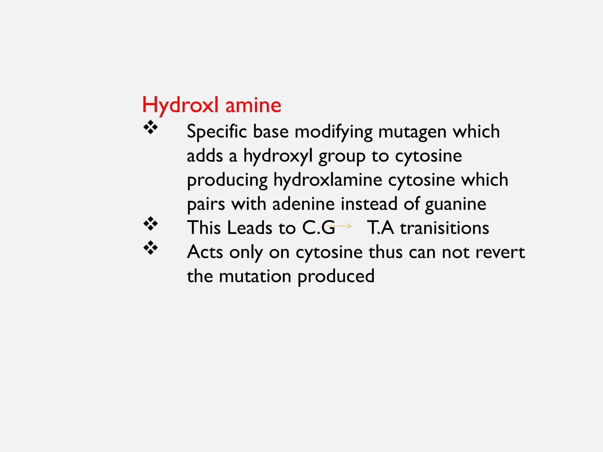 Hydroxl amine
 Specific base modifying mutagen which
adds a hydroxyl group to cytosine
producing hydroxlamine cytosine which
pairs with adenine instead of guanine
 This Leads to C.G T.A tranisitions
 Acts only on cytosine thus can not revert
the mutation produced
 