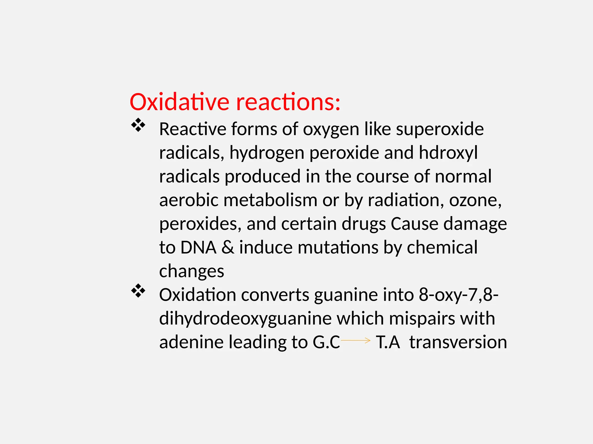 Oxidative reactions:
 Reactive forms of oxygen like superoxide
radicals, hydrogen peroxide and hdroxyl
radicals produced in the course of normal
aerobic metabolism or by radiation, ozone,
peroxides, and certain drugs Cause damage
to DNA & induce mutations by chemical
changes
 Oxidation converts guanine into 8-oxy-7,8-
dihydrodeoxyguanine which mispairs with
adenine leading to G.C T.A transversion
 