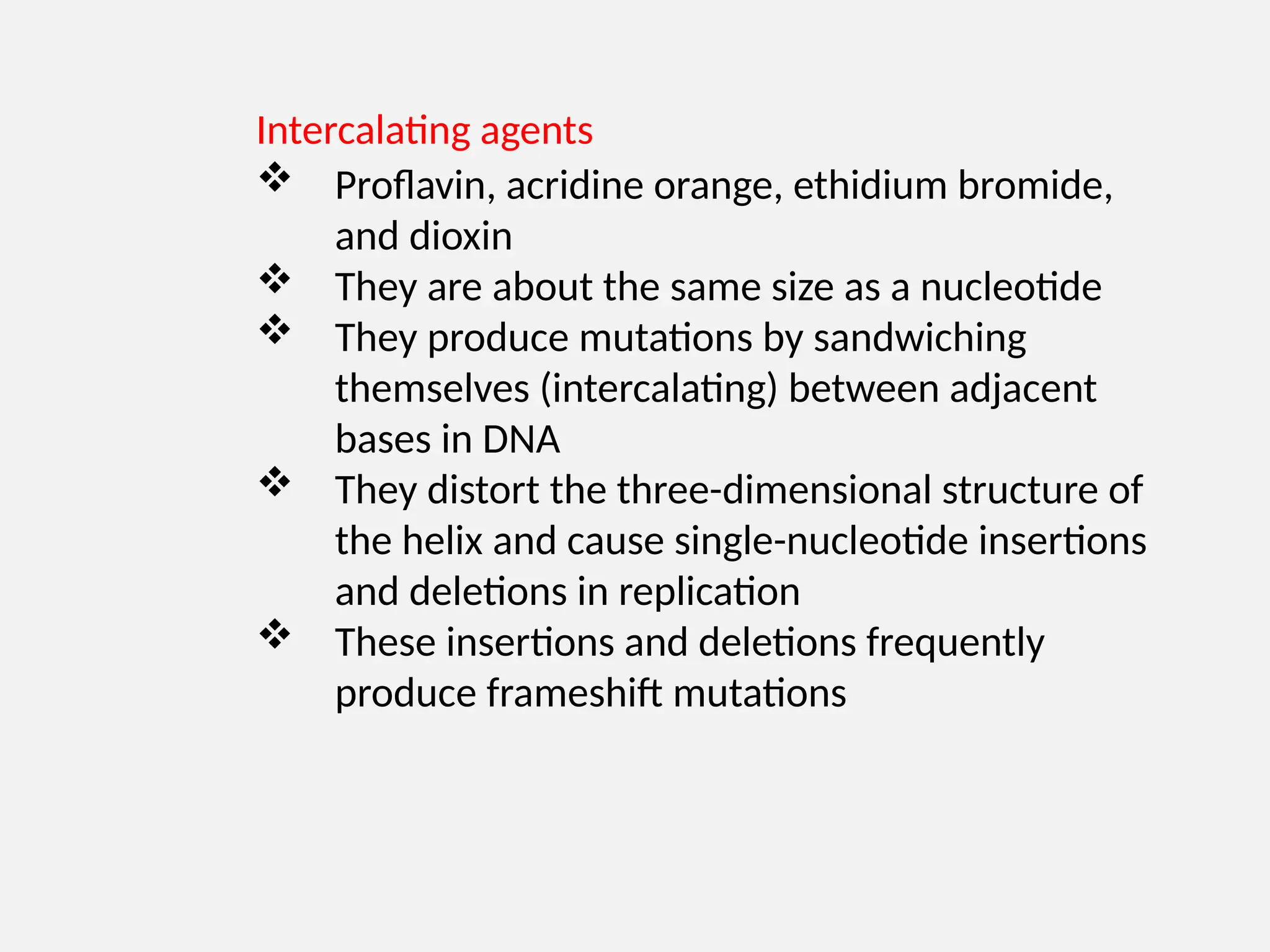 Intercalating agents
 Proflavin, acridine orange, ethidium bromide,
and dioxin
 They are about the same size as a nucleotide
 They produce mutations by sandwiching
themselves (intercalating) between adjacent
bases in DNA
 They distort the three-dimensional structure of
the helix and cause single-nucleotide insertions
and deletions in replication
 These insertions and deletions frequently
produce frameshift mutations
 