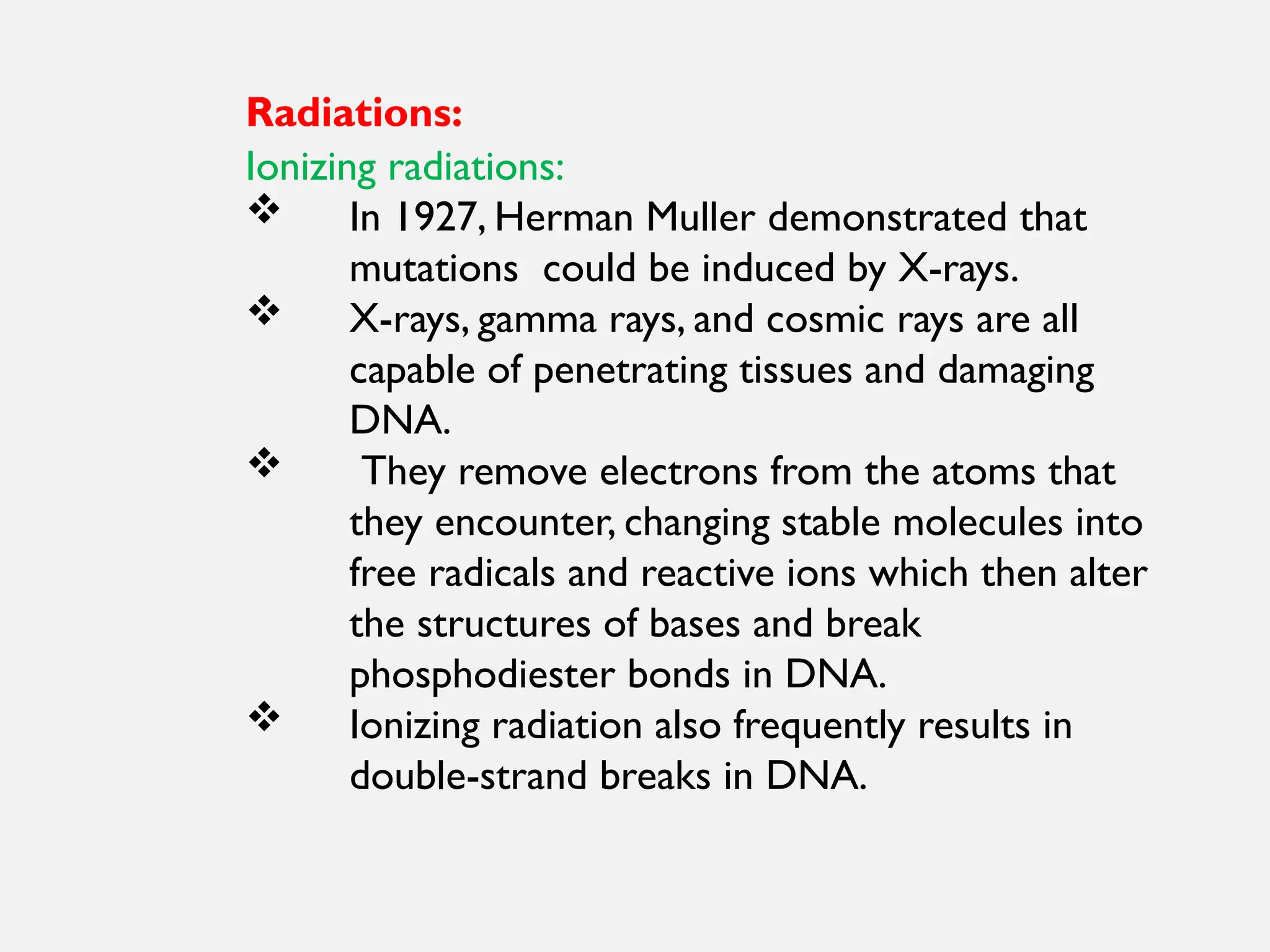 Radiations:
Ionizing radiations:
 In 1927, Herman Muller demonstrated that
mutations could be induced by X-rays.
 X-rays, gamma rays, and cosmic rays are all
capable of penetrating tissues and damaging
DNA.
 They remove electrons from the atoms that
they encounter, changing stable molecules into
free radicals and reactive ions which then alter
the structures of bases and break
phosphodiester bonds in DNA.
 Ionizing radiation also frequently results in
double-strand breaks in DNA.
 