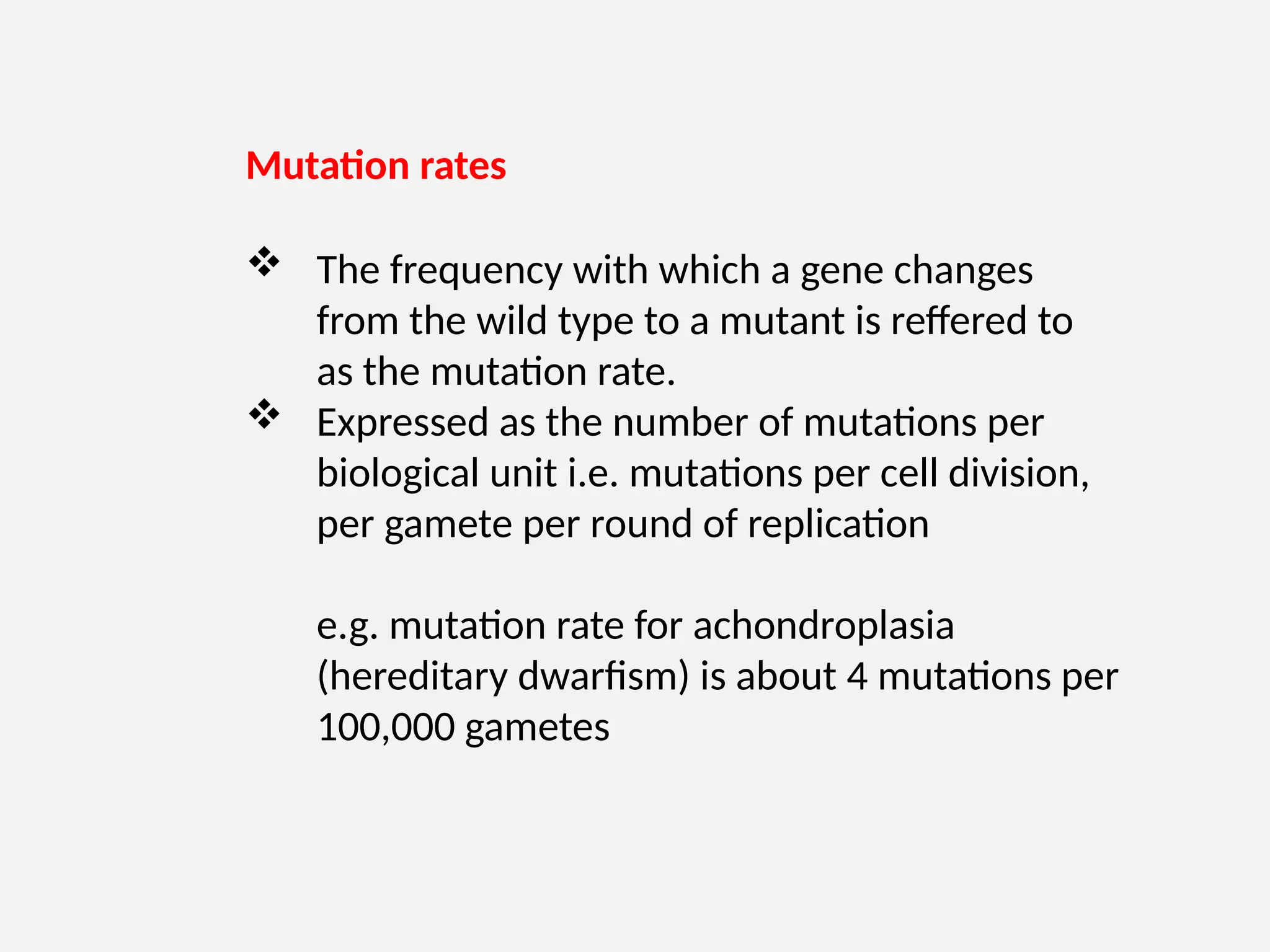 Mutation rates
 The frequency with which a gene changes
from the wild type to a mutant is reffered to
as the mutation rate.
 Expressed as the number of mutations per
biological unit i.e. mutations per cell division,
per gamete per round of replication
e.g. mutation rate for achondroplasia
(hereditary dwarfism) is about 4 mutations per
100,000 gametes
 