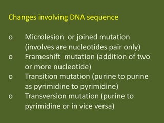 Changes involving DNA sequence
o
o
o

o

Microlesion or joined mutation
(involves are nucleotides pair only)
Frameshift mutation (addition of two
or more nucleotide)
Transition mutation (purine to purine
as pyrimidine to pyrimidine)
Transversion mutation (purine to
pyrimidine or in vice versa)

 