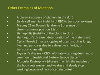 Other Examples of Mutation
•
•
•
•
•
•

•
•

Albinism ( absence of pigment in the skin)
Sickle cell anemia ( inability of RBC to transport oxygen)
Trisomy 21 or Down’s Syndrome ( presence of
chromosome or position 21st)
Hemophilia (inability of the blood to clot)
Huntington’s disease ( deterioration of the brain tissue)
Cystic fibrosis ( mucus clogging of organs such as lungs,
liver and pancreas due to a defective chloride, on
transport channel)
Tay-sach’s disease – CNS ( ultimately causing death most
common to Jewish and Eastern Europe descent)
Muscular Dystrophy – (disease in which the muscles of
the body gets weaker and weaker and slowly stop
working because of lack of certain protein)

 