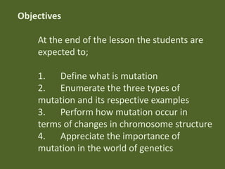 Objectives
At the end of the lesson the students are
expected to;
1. Define what is mutation
2. Enumerate the three types of
mutation and its respective examples
3. Perform how mutation occur in
terms of changes in chromosome structure
4. Appreciate the importance of
mutation in the world of genetics

 