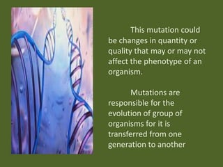 This mutation could
be changes in quantity or
quality that may or may not
affect the phenotype of an
organism.

Mutations are
responsible for the
evolution of group of
organisms for it is
transferred from one
generation to another

 