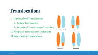 Translocations
October 2018 18
I. Unidirectional Translocations
a. Simple Translocation
b. Insertional Translocation (Transition)
II. Reciprocal Translocations (Balanced)
III.Robertsonian Translocations
 