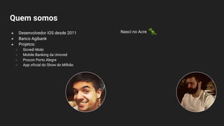 Quem somos
● Desenvolvedor iOS desde 2011
● Banco Agibank
● Projetos:
○ Sicredi Mobi
○ Mobile Banking da Unicred
○ Procon Porto Alegre
○ App oficial do Show do Milhão
Nasci no Acre
 