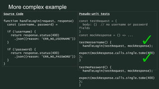 More complex example
Source Code
function handleLogin(request, response)
const {username, password} =
if (!username) {
return response.status(400)
.json({reason: ‘ERR_NO_USERNAME’})
}
if (!password) {
return response.status(400)
.json({reason: ‘ERR_NO_PASSWORD’})
}
}
Pseudo-unit tests
const testRequest = {
body: {} // no username or password
fields
}
const mockResponse = () => ...
testNoUsername() {
handleLogin(testRequest, mockResponse);
expect(mockResponse.calls.single.toBe(400)
);
}
testNoPassword() {
handleLogin(testRequest, mockResponse);
expect(mockResponse.calls.single.toBe(400)
);
}
 