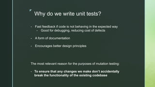 z
Why do we write unit tests?
- Fast feedback if code is not behaving in the expected way
- Good for debugging, reducing cost of defects
- A form of documentation
- Encourages better design principles
The most relevant reason for the purposes of mutation testing:
- To ensure that any changes we make don’t accidentally
break the functionality of the existing codebase
 