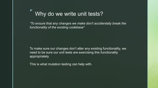 z
Why do we write unit tests?
“To ensure that any changes we make don’t accidentally break the
functionality of the existing codebase”
To make sure our changes don’t alter any existing functionality, we
need to be sure our unit tests are exercising this functionality
appropriately.
This is what mutation testing can help with.
 