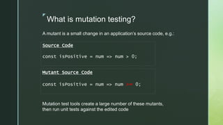 z
What is mutation testing?
A mutant is a small change in an application’s source code, e.g.:
Source Code
const isPositive = num => num > 0;
Mutant Source Code
const isPositive = num => num >= 0;
Mutation test tools create a large number of these mutants,
then run unit tests against the edited code
 
