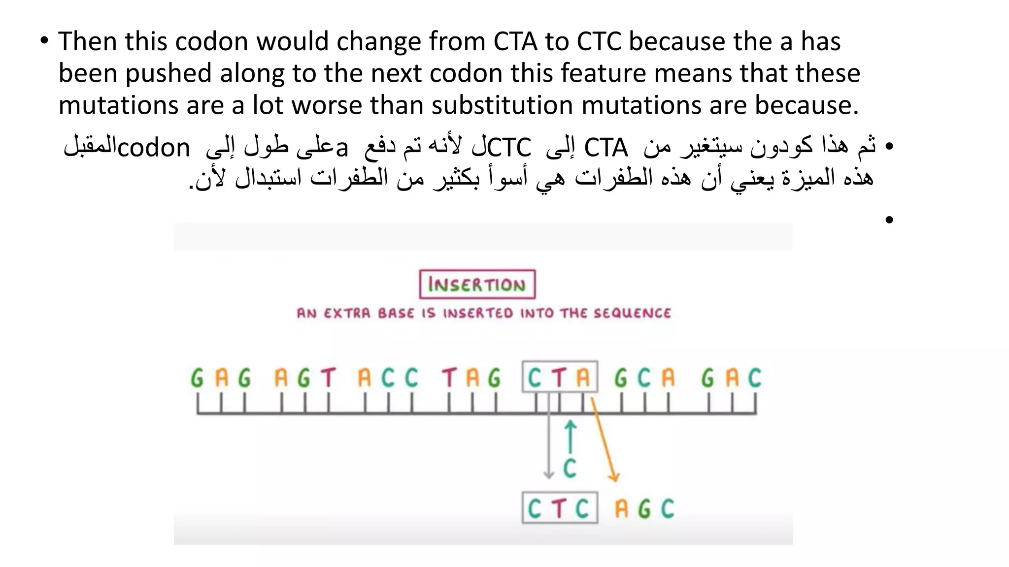 • Then this codon would change from CTA to CTC because the a has
been pushed along to the next codon this feature means that these
mutations are a lot worse than substitution mutations are because.
•
‫من‬ ‫سيتغير‬ ‫كودون‬ ‫هذا‬ ‫ثم‬
CTA
‫إلى‬
CTC
‫دفع‬ ‫تم‬ ‫ألنه‬ ‫ل‬
a
‫إلى‬ ‫طول‬ ‫على‬
codon
‫المقبل‬
‫ألن‬ ‫استبدال‬ ‫الطفرات‬ ‫من‬ ‫بكثير‬ ‫أسوأ‬ ‫هي‬ ‫الطفرات‬ ‫هذه‬ ‫أن‬ ‫يعني‬ ‫الميزة‬ ‫هذه‬
.
•
 