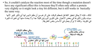 • So, it couldn't catalyze the reaction most of the time though a mutation doesn't
have any significant effect this is because they'll often only affect a protein
very slightly so it might look a tiny bit different, but it still works in basically
the same way.
‫تأثير‬ ‫أي‬ ‫لها‬ ‫ليس‬ ‫طفرة‬ ‫أن‬ ‫من‬ ‫الرغم‬ ‫على‬ ‫الوقت‬ ‫لمعظم‬ ‫التفاعل‬ ‫تحفيز‬ ‫يمكن‬ ‫ال‬ ‫فإنه‬ ، ‫لذلك‬
‫ألنها‬ ‫كبير‬
‫ت‬ ‫أي‬ ‫منها‬ ‫يحدث‬ ‫وال‬ ‫جدا‬ ‫قليال‬ ‫البروتين‬ ‫تكوين‬ ‫على‬ ‫األحيان‬ ‫بعض‬ ‫في‬ ‫تأثيرها‬ ‫يكون‬ ‫سوف‬
‫كبيرة‬ ‫غيرات‬
‫الطريقة‬ ‫بنفس‬ ‫األساس‬ ‫في‬ ‫يعمل‬ ‫يزال‬ ‫ال‬ ‫ولكنه‬ ‫تكوينه‬ ‫في‬
.
 