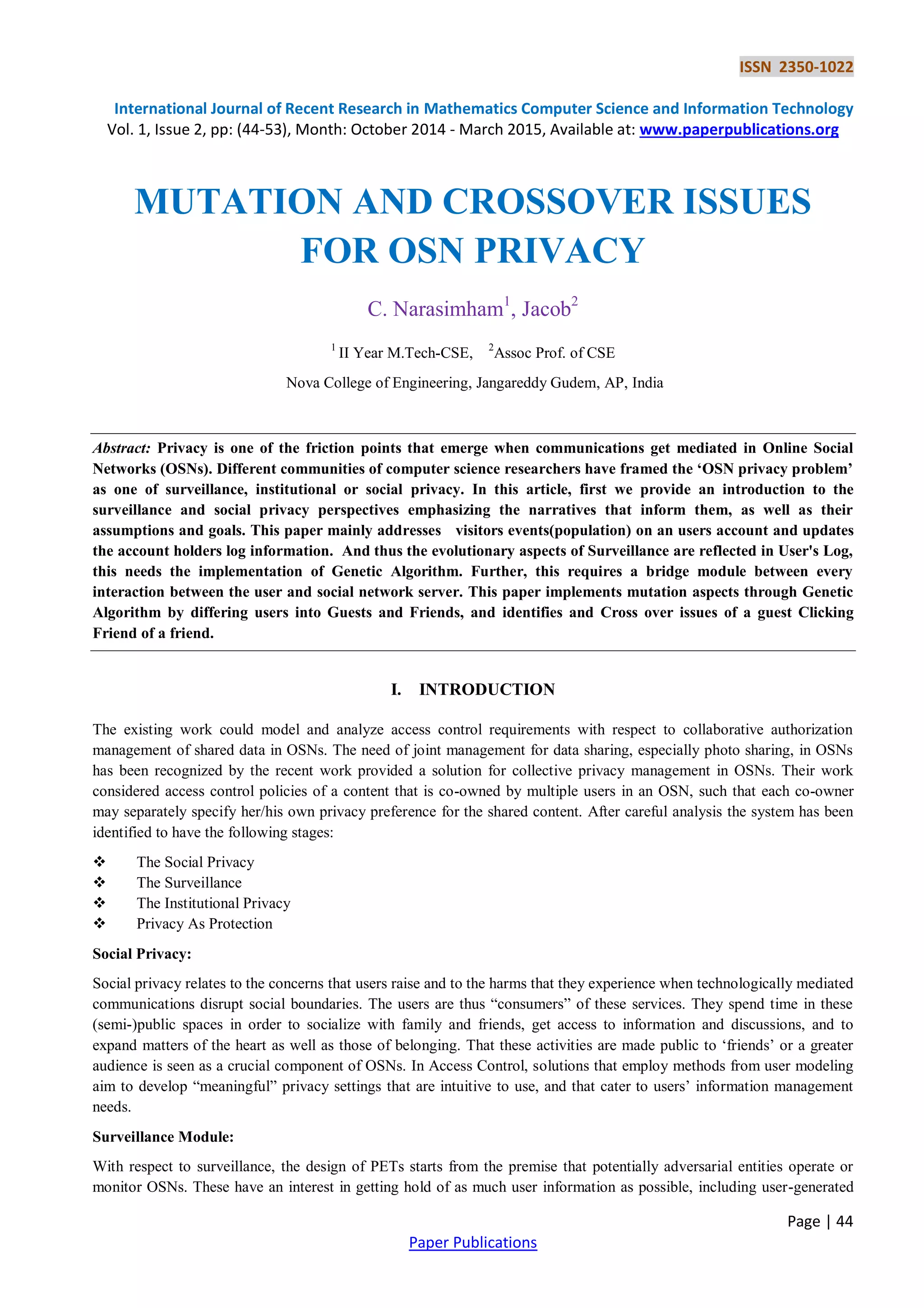 ISSN 2350-1022
International Journal of Recent Research in Mathematics Computer Science and Information Technology
Vol. 1, Issue 2, pp: (44-53), Month: October 2014 - March 2015, Available at: www.paperpublications.org
Page | 44
Paper Publications
MUTATION AND CROSSOVER ISSUES
FOR OSN PRIVACY
C. Narasimham1
, Jacob2
1
II Year M.Tech-CSE, 2
Assoc Prof. of CSE
Nova College of Engineering, Jangareddy Gudem, AP, India
Abstract: Privacy is one of the friction points that emerge when communications get mediated in Online Social
Networks (OSNs). Different communities of computer science researchers have framed the ‘OSN privacy problem’
as one of surveillance, institutional or social privacy. In this article, first we provide an introduction to the
surveillance and social privacy perspectives emphasizing the narratives that inform them, as well as their
assumptions and goals. This paper mainly addresses visitors events(population) on an users account and updates
the account holders log information. And thus the evolutionary aspects of Surveillance are reflected in User's Log,
this needs the implementation of Genetic Algorithm. Further, this requires a bridge module between every
interaction between the user and social network server. This paper implements mutation aspects through Genetic
Algorithm by differing users into Guests and Friends, and identifies and Cross over issues of a guest Clicking
Friend of a friend.
I. INTRODUCTION
The existing work could model and analyze access control requirements with respect to collaborative authorization
management of shared data in OSNs. The need of joint management for data sharing, especially photo sharing, in OSNs
has been recognized by the recent work provided a solution for collective privacy management in OSNs. Their work
considered access control policies of a content that is co-owned by multiple users in an OSN, such that each co-owner
may separately specify her/his own privacy preference for the shared content. After careful analysis the system has been
identified to have the following stages:
 The Social Privacy
 The Surveillance
 The Institutional Privacy
 Privacy As Protection
Social Privacy:
Social privacy relates to the concerns that users raise and to the harms that they experience when technologically mediated
communications disrupt social boundaries. The users are thus “consumers” of these services. They spend time in these
(semi-)public spaces in order to socialize with family and friends, get access to information and discussions, and to
expand matters of the heart as well as those of belonging. That these activities are made public to „friends‟ or a greater
audience is seen as a crucial component of OSNs. In Access Control, solutions that employ methods from user modeling
aim to develop “meaningful” privacy settings that are intuitive to use, and that cater to users‟ information management
needs.
Surveillance Module:
With respect to surveillance, the design of PETs starts from the premise that potentially adversarial entities operate or
monitor OSNs. These have an interest in getting hold of as much user information as possible, including user-generated
 