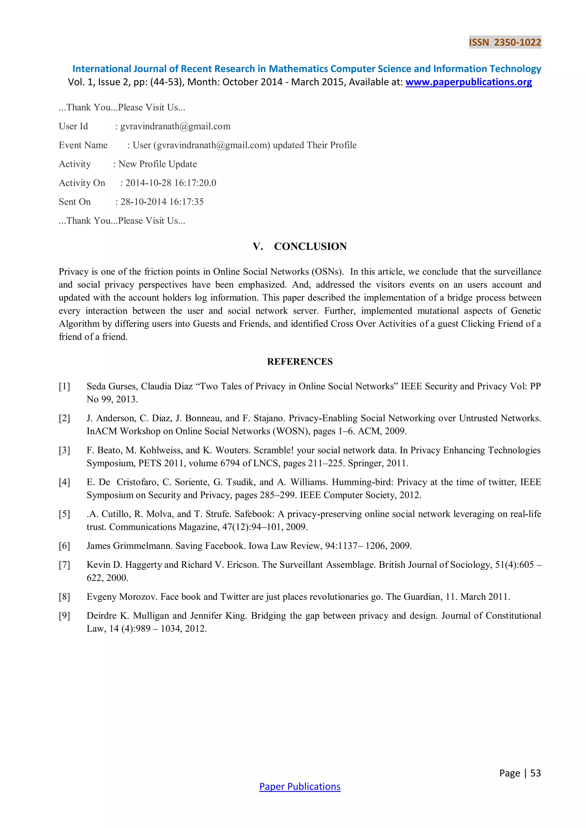 ISSN 2350-1022
International Journal of Recent Research in Mathematics Computer Science and Information Technology
Vol. 1, Issue 2, pp: (44-53), Month: October 2014 - March 2015, Available at: www.paperpublications.org
Page | 53
Paper Publications
...Thank You...Please Visit Us...
User Id : gvravindranath@gmail.com
Event Name : User (gvravindranath@gmail.com) updated Their Profile
Activity : New Profile Update
Activity On : 2014-10-28 16:17:20.0
Sent On : 28-10-2014 16:17:35
...Thank You...Please Visit Us...
V. CONCLUSION
Privacy is one of the friction points in Online Social Networks (OSNs). In this article, we conclude that the surveillance
and social privacy perspectives have been emphasized. And, addressed the visitors events on an users account and
updated with the account holders log information. This paper described the implementation of a bridge process between
every interaction between the user and social network server. Further, implemented mutational aspects of Genetic
Algorithm by differing users into Guests and Friends, and identified Cross Over Activities of a guest Clicking Friend of a
friend of a friend.
REFERENCES
[1] Seda Gurses, Claudia Diaz “Two Tales of Privacy in Online Social Networks” IEEE Security and Privacy Vol: PP
No 99, 2013.
[2] J. Anderson, C. Diaz, J. Bonneau, and F. Stajano. Privacy-Enabling Social Networking over Untrusted Networks.
InACM Workshop on Online Social Networks (WOSN), pages 1–6. ACM, 2009.
[3] F. Beato, M. Kohlweiss, and K. Wouters. Scramble! your social network data. In Privacy Enhancing Technologies
Symposium, PETS 2011, volume 6794 of LNCS, pages 211–225. Springer, 2011.
[4] E. De Cristofaro, C. Soriente, G. Tsudik, and A. Williams. Humming-bird: Privacy at the time of twitter, IEEE
Symposium on Security and Privacy, pages 285–299. IEEE Computer Society, 2012.
[5] .A. Cutillo, R. Molva, and T. Strufe. Safebook: A privacy-preserving online social network leveraging on real-life
trust. Communications Magazine, 47(12):94–101, 2009.
[6] James Grimmelmann. Saving Facebook. Iowa Law Review, 94:1137– 1206, 2009.
[7] Kevin D. Haggerty and Richard V. Ericson. The Surveillant Assemblage. British Journal of Sociology, 51(4):605 –
622, 2000.
[8] Evgeny Morozov. Face book and Twitter are just places revolutionaries go. The Guardian, 11. March 2011.
[9] Deirdre K. Mulligan and Jennifer King. Bridging the gap between privacy and design. Journal of Constitutional
Law, 14 (4):989 – 1034, 2012.
 
