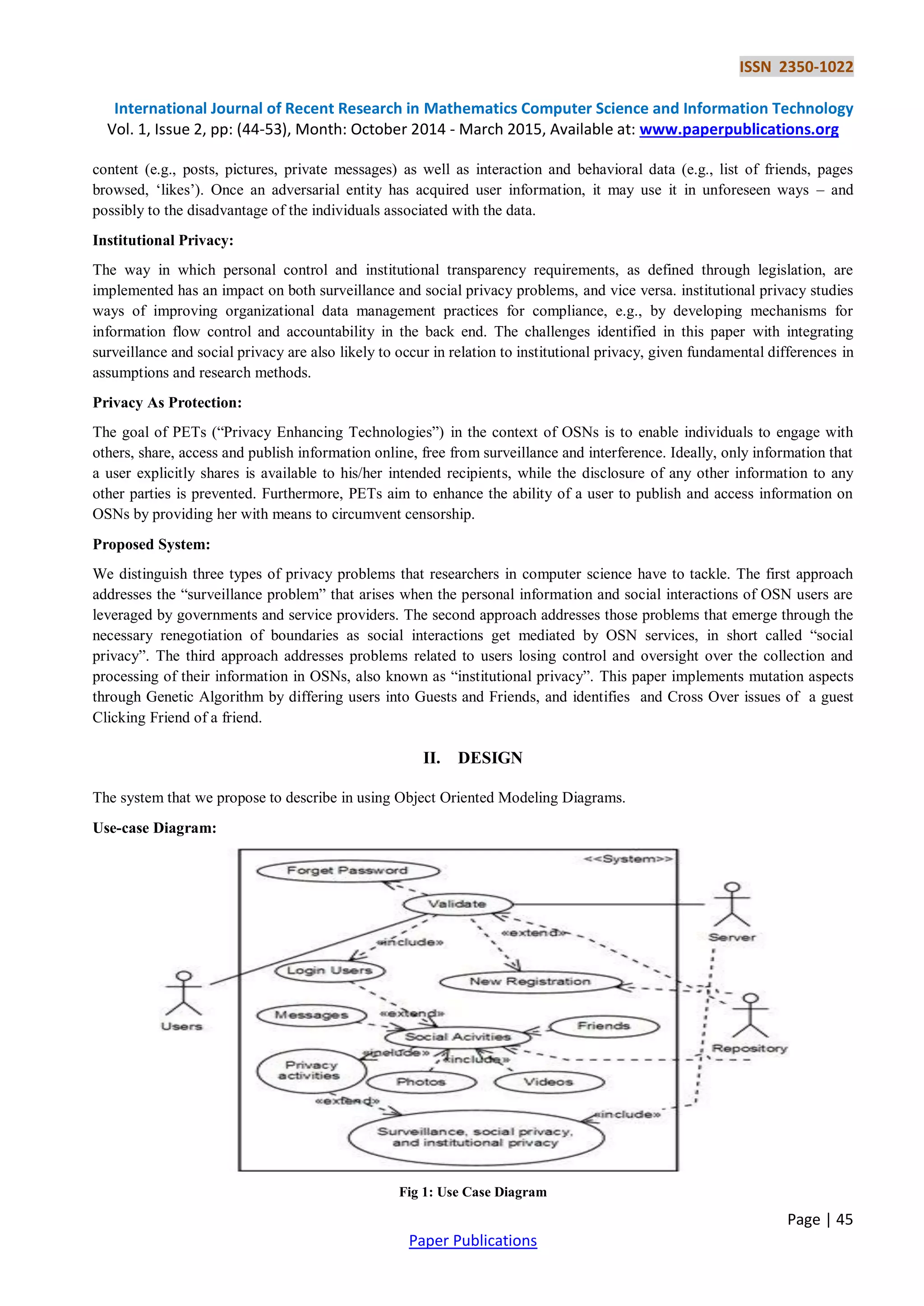 ISSN 2350-1022
International Journal of Recent Research in Mathematics Computer Science and Information Technology
Vol. 1, Issue 2, pp: (44-53), Month: October 2014 - March 2015, Available at: www.paperpublications.org
Page | 45
Paper Publications
content (e.g., posts, pictures, private messages) as well as interaction and behavioral data (e.g., list of friends, pages
browsed, „likes‟). Once an adversarial entity has acquired user information, it may use it in unforeseen ways – and
possibly to the disadvantage of the individuals associated with the data.
Institutional Privacy:
The way in which personal control and institutional transparency requirements, as defined through legislation, are
implemented has an impact on both surveillance and social privacy problems, and vice versa. institutional privacy studies
ways of improving organizational data management practices for compliance, e.g., by developing mechanisms for
information flow control and accountability in the back end. The challenges identified in this paper with integrating
surveillance and social privacy are also likely to occur in relation to institutional privacy, given fundamental differences in
assumptions and research methods.
Privacy As Protection:
The goal of PETs (“Privacy Enhancing Technologies”) in the context of OSNs is to enable individuals to engage with
others, share, access and publish information online, free from surveillance and interference. Ideally, only information that
a user explicitly shares is available to his/her intended recipients, while the disclosure of any other information to any
other parties is prevented. Furthermore, PETs aim to enhance the ability of a user to publish and access information on
OSNs by providing her with means to circumvent censorship.
Proposed System:
We distinguish three types of privacy problems that researchers in computer science have to tackle. The first approach
addresses the “surveillance problem” that arises when the personal information and social interactions of OSN users are
leveraged by governments and service providers. The second approach addresses those problems that emerge through the
necessary renegotiation of boundaries as social interactions get mediated by OSN services, in short called “social
privacy”. The third approach addresses problems related to users losing control and oversight over the collection and
processing of their information in OSNs, also known as “institutional privacy”. This paper implements mutation aspects
through Genetic Algorithm by differing users into Guests and Friends, and identifies and Cross Over issues of a guest
Clicking Friend of a friend.
II. DESIGN
The system that we propose to describe in using Object Oriented Modeling Diagrams.
Use-case Diagram:
Fig 1: Use Case Diagram
 