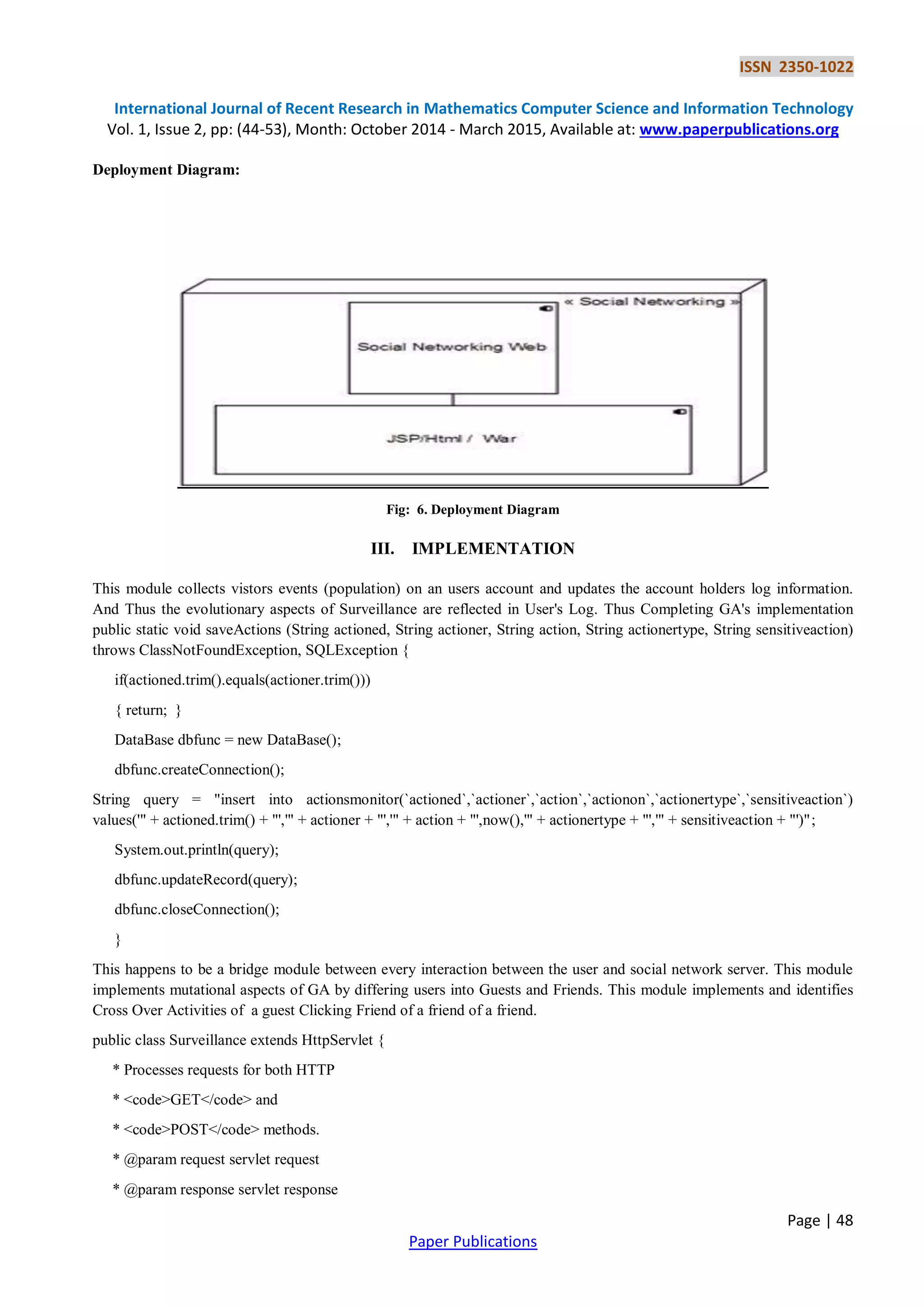 ISSN 2350-1022
International Journal of Recent Research in Mathematics Computer Science and Information Technology
Vol. 1, Issue 2, pp: (44-53), Month: October 2014 - March 2015, Available at: www.paperpublications.org
Page | 48
Paper Publications
Deployment Diagram:
Fig: 6. Deployment Diagram
III. IMPLEMENTATION
This module collects vistors events (population) on an users account and updates the account holders log information.
And Thus the evolutionary aspects of Surveillance are reflected in User's Log. Thus Completing GA's implementation
public static void saveActions (String actioned, String actioner, String action, String actionertype, String sensitiveaction)
throws ClassNotFoundException, SQLException {
if(actioned.trim().equals(actioner.trim()))
{ return; }
DataBase dbfunc = new DataBase();
dbfunc.createConnection();
String query = "insert into actionsmonitor(`actioned`,`actioner`,`action`,`actionon`,`actionertype`,`sensitiveaction`)
values('" + actioned.trim() + "','" + actioner + "','" + action + "',now(),'" + actionertype + "','" + sensitiveaction + "')";
System.out.println(query);
dbfunc.updateRecord(query);
dbfunc.closeConnection();
}
This happens to be a bridge module between every interaction between the user and social network server. This module
implements mutational aspects of GA by differing users into Guests and Friends. This module implements and identifies
Cross Over Activities of a guest Clicking Friend of a friend of a friend.
public class Surveillance extends HttpServlet {
* Processes requests for both HTTP
* <code>GET</code> and
* <code>POST</code> methods.
* @param request servlet request
* @param response servlet response
 