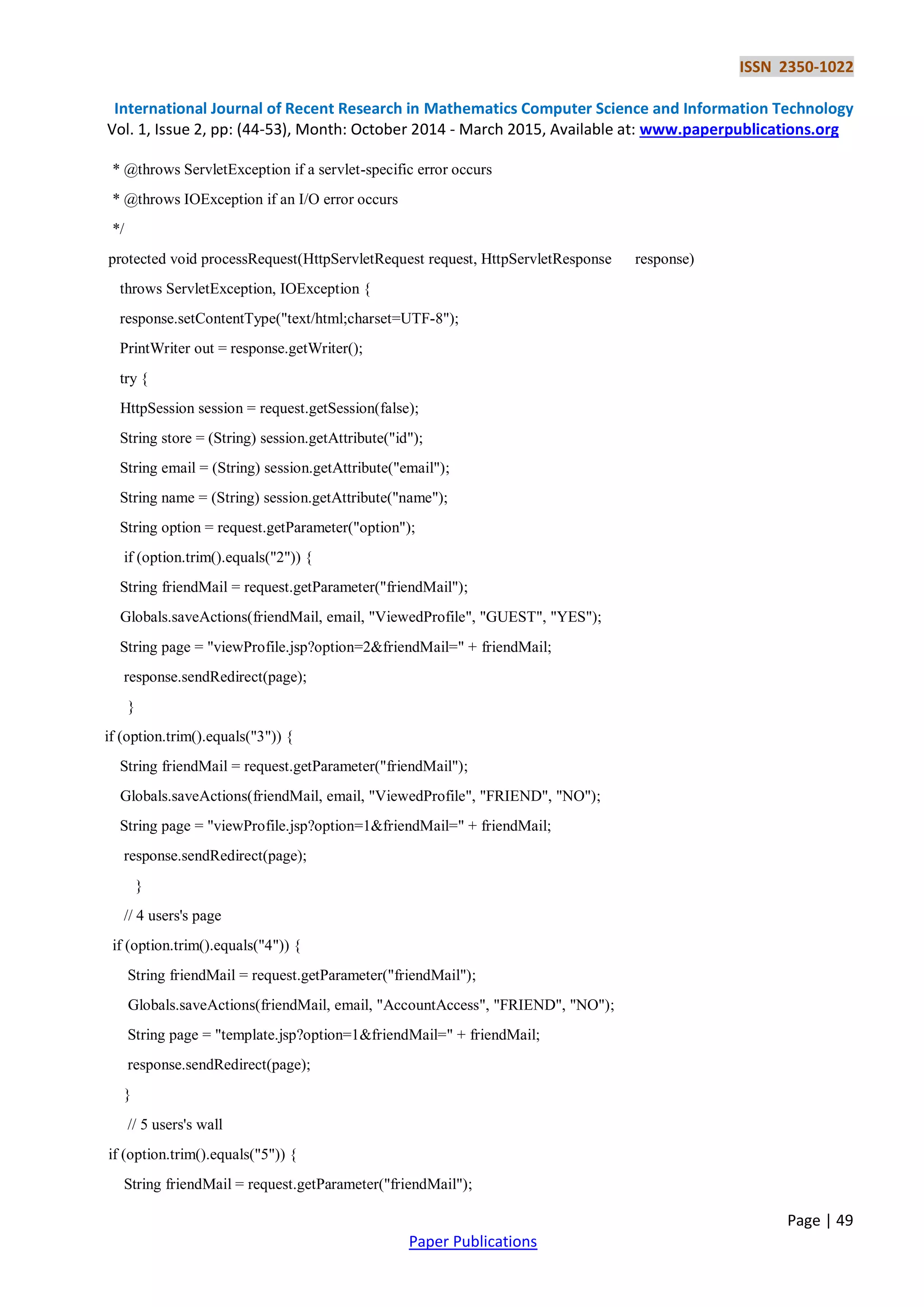 ISSN 2350-1022
International Journal of Recent Research in Mathematics Computer Science and Information Technology
Vol. 1, Issue 2, pp: (44-53), Month: October 2014 - March 2015, Available at: www.paperpublications.org
Page | 49
Paper Publications
* @throws ServletException if a servlet-specific error occurs
* @throws IOException if an I/O error occurs
*/
protected void processRequest(HttpServletRequest request, HttpServletResponse response)
throws ServletException, IOException {
response.setContentType("text/html;charset=UTF-8");
PrintWriter out = response.getWriter();
try {
HttpSession session = request.getSession(false);
String store = (String) session.getAttribute("id");
String email = (String) session.getAttribute("email");
String name = (String) session.getAttribute("name");
String option = request.getParameter("option");
if (option.trim().equals("2")) {
String friendMail = request.getParameter("friendMail");
Globals.saveActions(friendMail, email, "ViewedProfile", "GUEST", "YES");
String page = "viewProfile.jsp?option=2&friendMail=" + friendMail;
response.sendRedirect(page);
}
if (option.trim().equals("3")) {
String friendMail = request.getParameter("friendMail");
Globals.saveActions(friendMail, email, "ViewedProfile", "FRIEND", "NO");
String page = "viewProfile.jsp?option=1&friendMail=" + friendMail;
response.sendRedirect(page);
}
// 4 users's page
if (option.trim().equals("4")) {
String friendMail = request.getParameter("friendMail");
Globals.saveActions(friendMail, email, "AccountAccess", "FRIEND", "NO");
String page = "template.jsp?option=1&friendMail=" + friendMail;
response.sendRedirect(page);
}
// 5 users's wall
if (option.trim().equals("5")) {
String friendMail = request.getParameter("friendMail");
 