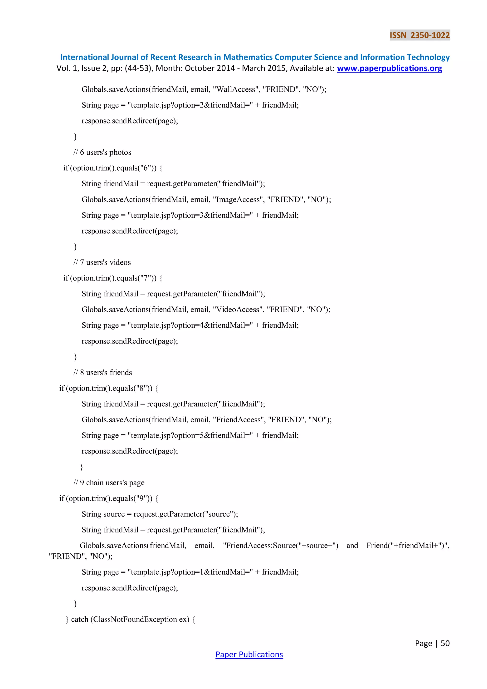 ISSN 2350-1022
International Journal of Recent Research in Mathematics Computer Science and Information Technology
Vol. 1, Issue 2, pp: (44-53), Month: October 2014 - March 2015, Available at: www.paperpublications.org
Page | 50
Paper Publications
Globals.saveActions(friendMail, email, "WallAccess", "FRIEND", "NO");
String page = "template.jsp?option=2&friendMail=" + friendMail;
response.sendRedirect(page);
}
// 6 users's photos
if (option.trim().equals("6")) {
String friendMail = request.getParameter("friendMail");
Globals.saveActions(friendMail, email, "ImageAccess", "FRIEND", "NO");
String page = "template.jsp?option=3&friendMail=" + friendMail;
response.sendRedirect(page);
}
// 7 users's videos
if (option.trim().equals("7")) {
String friendMail = request.getParameter("friendMail");
Globals.saveActions(friendMail, email, "VideoAccess", "FRIEND", "NO");
String page = "template.jsp?option=4&friendMail=" + friendMail;
response.sendRedirect(page);
}
// 8 users's friends
if (option.trim().equals("8")) {
String friendMail = request.getParameter("friendMail");
Globals.saveActions(friendMail, email, "FriendAccess", "FRIEND", "NO");
String page = "template.jsp?option=5&friendMail=" + friendMail;
response.sendRedirect(page);
}
// 9 chain users's page
if (option.trim().equals("9")) {
String source = request.getParameter("source");
String friendMail = request.getParameter("friendMail");
Globals.saveActions(friendMail, email, "FriendAccess:Source("+source+") and Friend("+friendMail+")",
"FRIEND", "NO");
String page = "template.jsp?option=1&friendMail=" + friendMail;
response.sendRedirect(page);
}
} catch (ClassNotFoundException ex) {
 