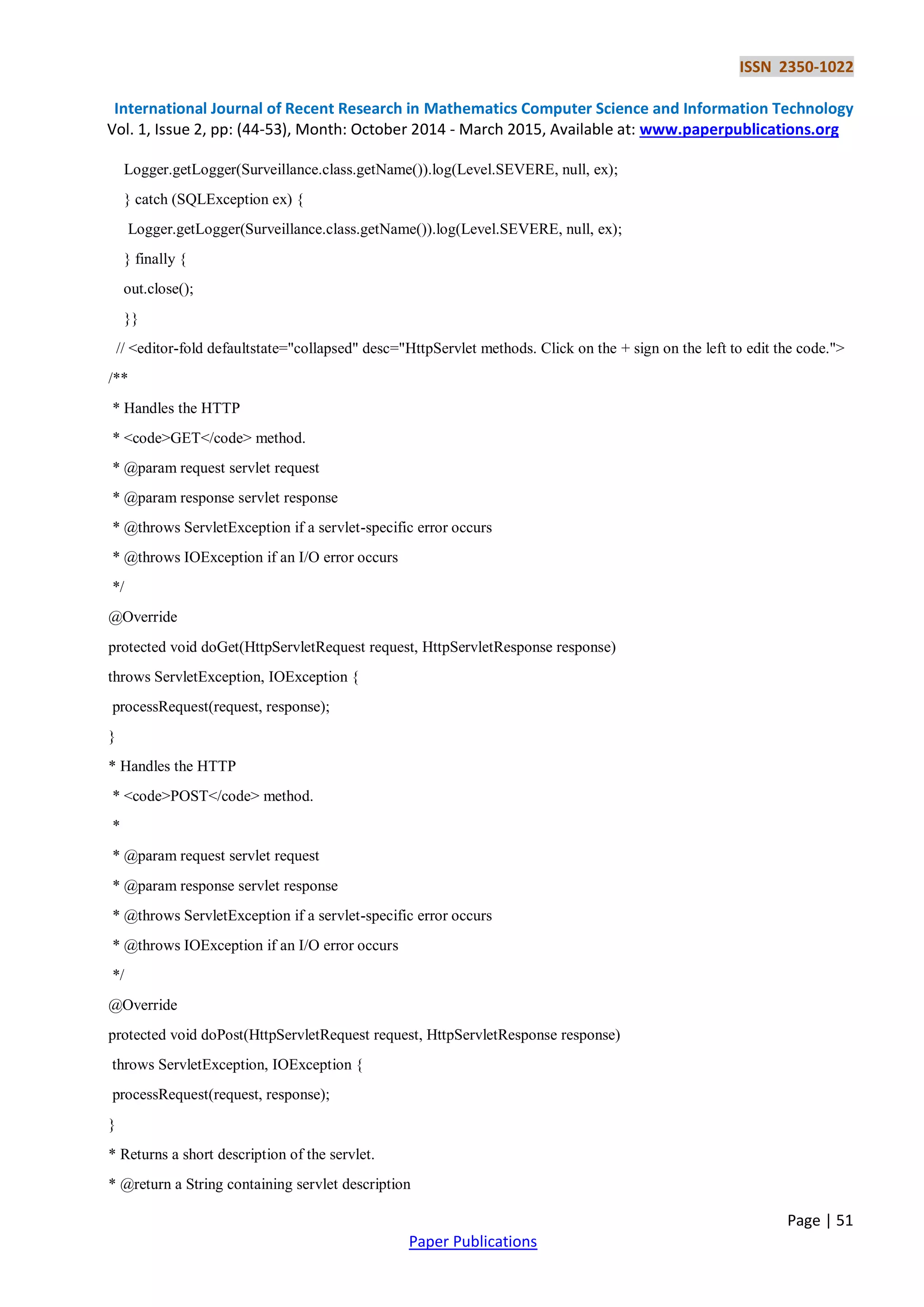 ISSN 2350-1022
International Journal of Recent Research in Mathematics Computer Science and Information Technology
Vol. 1, Issue 2, pp: (44-53), Month: October 2014 - March 2015, Available at: www.paperpublications.org
Page | 51
Paper Publications
Logger.getLogger(Surveillance.class.getName()).log(Level.SEVERE, null, ex);
} catch (SQLException ex) {
Logger.getLogger(Surveillance.class.getName()).log(Level.SEVERE, null, ex);
} finally {
out.close();
}}
// <editor-fold defaultstate="collapsed" desc="HttpServlet methods. Click on the + sign on the left to edit the code.">
/**
* Handles the HTTP
* <code>GET</code> method.
* @param request servlet request
* @param response servlet response
* @throws ServletException if a servlet-specific error occurs
* @throws IOException if an I/O error occurs
*/
@Override
protected void doGet(HttpServletRequest request, HttpServletResponse response)
throws ServletException, IOException {
processRequest(request, response);
}
* Handles the HTTP
* <code>POST</code> method.
*
* @param request servlet request
* @param response servlet response
* @throws ServletException if a servlet-specific error occurs
* @throws IOException if an I/O error occurs
*/
@Override
protected void doPost(HttpServletRequest request, HttpServletResponse response)
throws ServletException, IOException {
processRequest(request, response);
}
* Returns a short description of the servlet.
* @return a String containing servlet description
 
