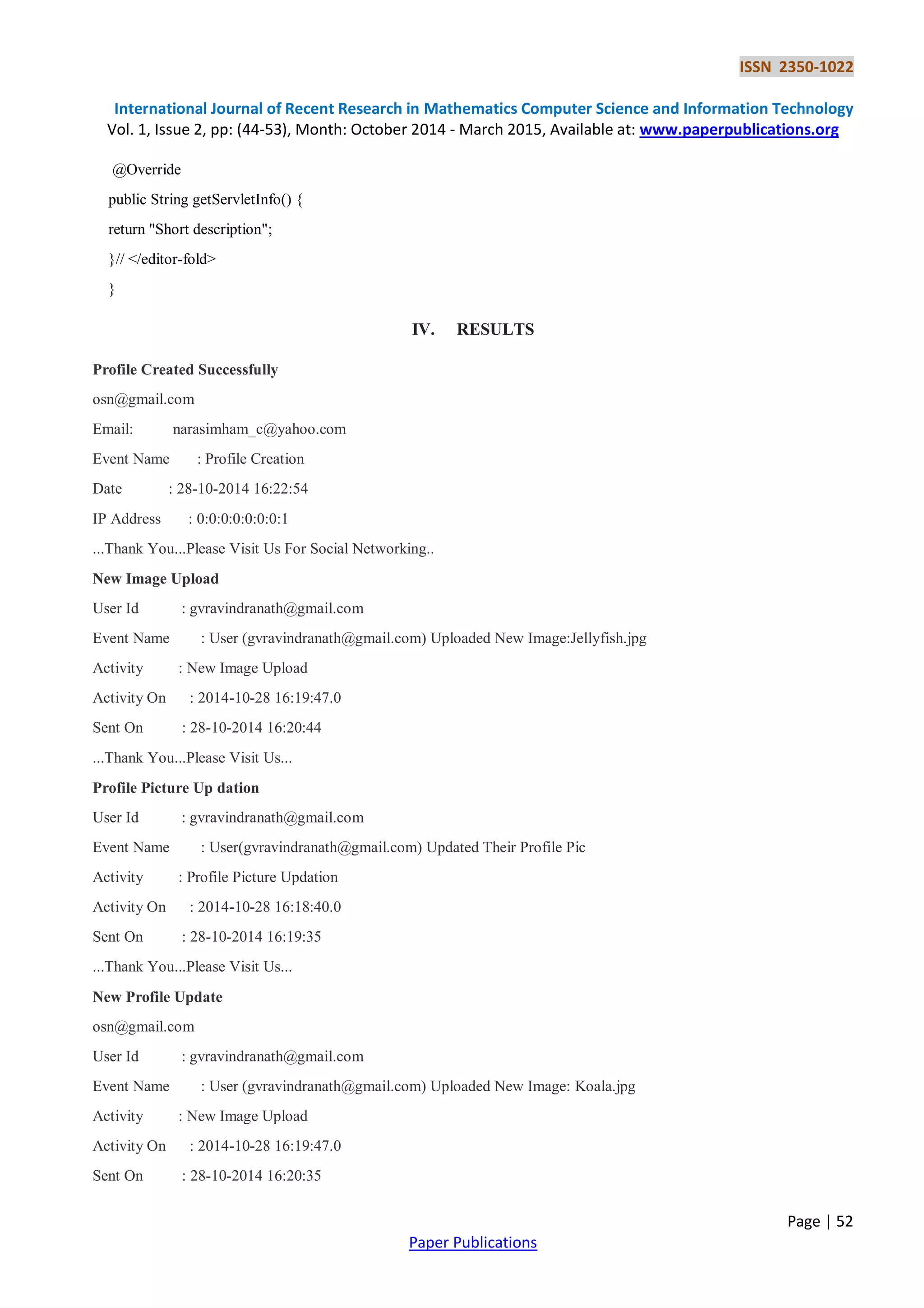 ISSN 2350-1022
International Journal of Recent Research in Mathematics Computer Science and Information Technology
Vol. 1, Issue 2, pp: (44-53), Month: October 2014 - March 2015, Available at: www.paperpublications.org
Page | 52
Paper Publications
@Override
public String getServletInfo() {
return "Short description";
}// </editor-fold>
}
IV. RESULTS
Profile Created Successfully
osn@gmail.com
Email: narasimham_c@yahoo.com
Event Name : Profile Creation
Date : 28-10-2014 16:22:54
IP Address : 0:0:0:0:0:0:0:1
...Thank You...Please Visit Us For Social Networking..
New Image Upload
User Id : gvravindranath@gmail.com
Event Name : User (gvravindranath@gmail.com) Uploaded New Image:Jellyfish.jpg
Activity : New Image Upload
Activity On : 2014-10-28 16:19:47.0
Sent On : 28-10-2014 16:20:44
...Thank You...Please Visit Us...
Profile Picture Up dation
User Id : gvravindranath@gmail.com
Event Name : User(gvravindranath@gmail.com) Updated Their Profile Pic
Activity : Profile Picture Updation
Activity On : 2014-10-28 16:18:40.0
Sent On : 28-10-2014 16:19:35
...Thank You...Please Visit Us...
New Profile Update
osn@gmail.com
User Id : gvravindranath@gmail.com
Event Name : User (gvravindranath@gmail.com) Uploaded New Image: Koala.jpg
Activity : New Image Upload
Activity On : 2014-10-28 16:19:47.0
Sent On : 28-10-2014 16:20:35
 