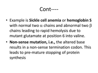 Cont----
• Example is Sickle cell anemia or hemoglobin S
with normal two  chains and abnormal two 
chains leading to rapid hemolysis due to
mutant glutamate at position 6 into valine.
• Non-sense mutation, i.e., the altered base
results in a non-sense termination codon. This
leads to pre-mature stopping of protein
synthesis
 