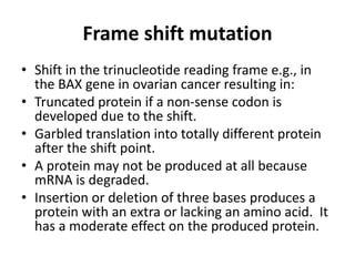 Frame shift mutation
• Shift in the trinucleotide reading frame e.g., in
the BAX gene in ovarian cancer resulting in:
• Truncated protein if a non-sense codon is
developed due to the shift.
• Garbled translation into totally different protein
after the shift point.
• A protein may not be produced at all because
mRNA is degraded.
• Insertion or deletion of three bases produces a
protein with an extra or lacking an amino acid. It
has a moderate effect on the produced protein.
 