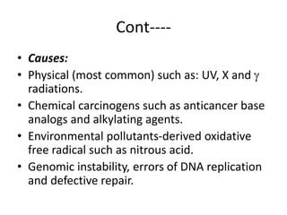 Cont----
• Causes:
• Physical (most common) such as: UV, X and 
radiations.
• Chemical carcinogens such as anticancer base
analogs and alkylating agents.
• Environmental pollutants-derived oxidative
free radical such as nitrous acid.
• Genomic instability, errors of DNA replication
and defective repair.
 