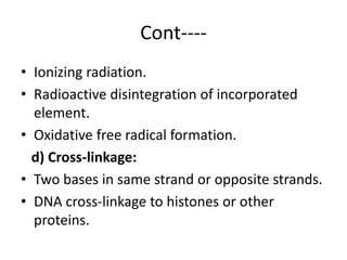 Cont----
• Ionizing radiation.
• Radioactive disintegration of incorporated
element.
• Oxidative free radical formation.
d) Cross-linkage:
• Two bases in same strand or opposite strands.
• DNA cross-linkage to histones or other
proteins.
 