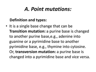 A. Point mutations:
Definition and types:
• It is a single base change that can be
Transition mutation: a purine base is changed
to another purine base,e.g., adenine into
guanine or a pyrimidine base to another
pyrimidine base, e.g., thymine into cytosine.
Or, transversion mutation: a purine base is
changed into a pyrimidine base and vice versa.
 
