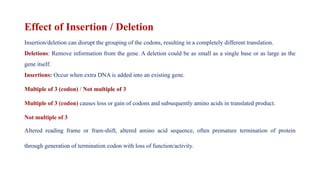 Effect of Insertion / Deletion
Insertion/deletion can disrupt the grouping of the codons, resulting in a completely different translation.
Deletions: Remove information from the gene. A deletion could be as small as a single base or as large as the
gene itself.
Insertions: Occur when extra DNA is added into an existing gene.
Multiple of 3 (codon) / Not multiple of 3
Multiple of 3 (codon) causes loss or gain of codons and subsequently amino acids in translated product.
Not multiple of 3
Altered reading frame or fram-shift, altered amino acid sequence, often premature termination of protein
through generation of termination codon with loss of function/activity.
 