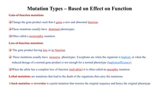 Gain-of-function mutations
❑Change the gene product such that it gains a new and abnormal function.
❑These mutations usually have dominant phenotypes.
❑Often called a neomorphic mutation.
Loss-of-function mutations
❑ The gene product having less or no function.
❑ These mutations usually have recessive phenotypes. Exceptions are when the organism is haploid, or when the
reduced dosage of a normal gene product is not enough for a normal phenotype (haploinsufficiency).
❑When the allele has a complete loss of function (null allele) it is often called an amorphic mutation.
Lethal mutations are mutations that lead to the death of the organisms that carry the mutations.
A back mutation or reversion is a point mutation that restores the original sequence and hence the original phenotype
Mutation Types – Based on Effect on Function
 