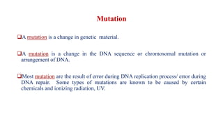 Mutation
❑A mutation is a change in genetic material.
❑A mutation is a change in the DNA sequence or chromosomal mutation or
arrangement of DNA.
❑Most mutation are the result of error during DNA replication process/ error during
DNA repair. Some types of mutations are known to be caused by certain
chemicals and ionizing radiation, UV.
 