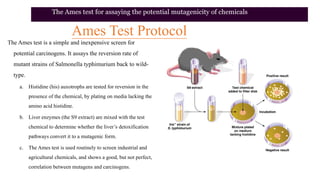 Ames Test Protocol
The Ames test is a simple and inexpensive screen for
potential carcinogens. It assays the reversion rate of
mutant strains of Salmonella typhimurium back to wild-
type.
a. Histidine (his) auxotrophs are tested for reversion in the
presence of the chemical, by plating on media lacking the
amino acid histidine.
b. Liver enzymes (the S9 extract) are mixed with the test
chemical to determine whether the liver’s detoxification
pathways convert it to a mutagenic form.
c. The Ames test is used routinely to screen industrial and
agricultural chemicals, and shows a good, but not perfect,
correlation between mutagens and carcinogens.
The Ames test for assaying the potential mutagenicity of chemicals
 