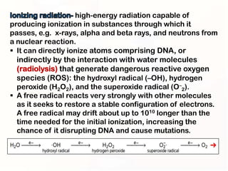 high-energy radiation capable of
producing ionization in substances through which it
passes, e.g. x-rays, alpha and beta rays, and neutrons from
a nuclear reaction.
 It can directly ionize atoms comprising DNA, or
  indirectly by the interaction with water molecules
  (radiolysis) that generate dangerous reactive oxygen
  species (ROS): the hydroxyl radical (–OH), hydrogen
  peroxide (H2O2), and the superoxide radical (O–2).
 A free radical reacts very strongly with other molecules
  as it seeks to restore a stable configuration of electrons.
  A free radical may drift about up to 1010 longer than the
  time needed for the initial ionization, increasing the
  chance of it disrupting DNA and cause mutations.
 