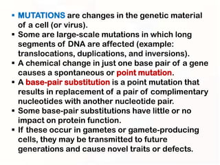  MUTATIONS are changes in the genetic material
  of a cell (or virus).
 Some are large-scale mutations in which long
  segments of DNA are affected (example:
  translocations, duplications, and inversions).
 A chemical change in just one base pair of a gene
  causes a spontaneous or point mutation.
 A base-pair substitution is a point mutation that
  results in replacement of a pair of complimentary
  nucleotides with another nucleotide pair.
 Some base-pair substitutions have little or no
  impact on protein function.
 If these occur in gametes or gamete-producing
  cells, they may be transmitted to future
  generations and cause novel traits or defects.
 