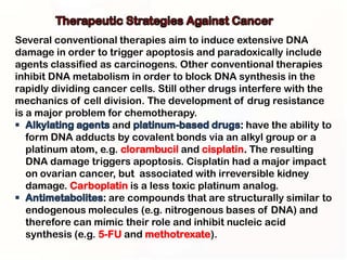 Several conventional therapies aim to induce extensive DNA
damage in order to trigger apoptosis and paradoxically include
agents classified as carcinogens. Other conventional therapies
inhibit DNA metabolism in order to block DNA synthesis in the
rapidly dividing cancer cells. Still other drugs interfere with the
mechanics of cell division. The development of drug resistance
is a major problem for chemotherapy.
                       and                        : have the ability to
   form DNA adducts by covalent bonds via an alkyl group or a
   platinum atom, e.g. clorambucil and cisplatin. The resulting
   DNA damage triggers apoptosis. Cisplatin had a major impact
   on ovarian cancer, but associated with irreversible kidney
   damage. Carboplatin is a less toxic platinum analog.
                    : are compounds that are structurally similar to
   endogenous molecules (e.g. nitrogenous bases of DNA) and
   therefore can mimic their role and inhibit nucleic acid
   synthesis (e.g. 5-FU and methotrexate).
 