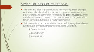 Molecular basis of mutations:-
 The term mutation is presently used to cover only those changes
which alter the chemical structure of the gene at molecular level.
Such changes are commonly referred to as “point mutations”. Point
mutations involve a change in the base sequence of a gene which
results in the production of a mutant phenotype.
 Point mutations can be subdivided into the following three classes
on the basis of molecular change associated with them.
1. Base substitution
2. Base deletion
3. Base addition
 