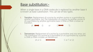 Base substitution:-
When a single base in a DNA molecule is replaced by another base it
is known as base substitution. This can be of two types.
I. Transition: Replacement of a purine by another purine or a pyrimidine by
another pyrimidine. (or) The substitution of a purine by another purine or
of a pyrimidine by another pyrimidine base in DNA or RNA is known as
transition.
(A G or C T)
I. Transversion: Replacement of a purine by a purimidine and vice versa. (or)
The substitution of a purine by a pyrimidine or of a pyrimidine by a purine
in DNA or RNA is known as transversion.
(A or G C or T or U)
 