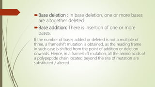 Base deletion : In base deletion, one or more bases
are altogether deleted
Base addition: There is insertion of one or more
bases.
If the number of bases added or deleted is not a multiple of
three, a frameshift mutation is obtained, as the reading frame
in such case is shifted from the point of addition or deletion
onwards. Hence, in a frameshift mutation, all the amino acids of
a polypeptide chain located beyond the site of mutation are
substituted / altered.
 